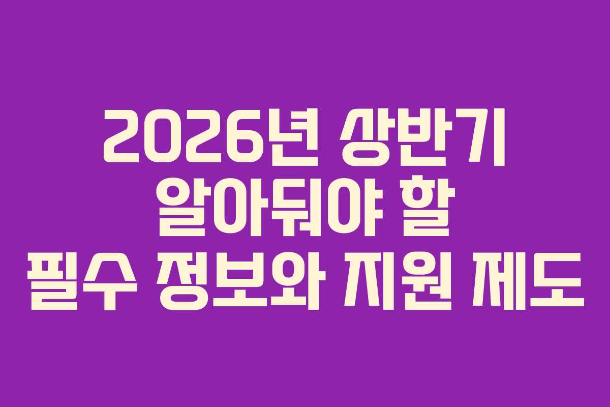 2026년 상반기 알아둬야 할 필수 정보와 지원 제도