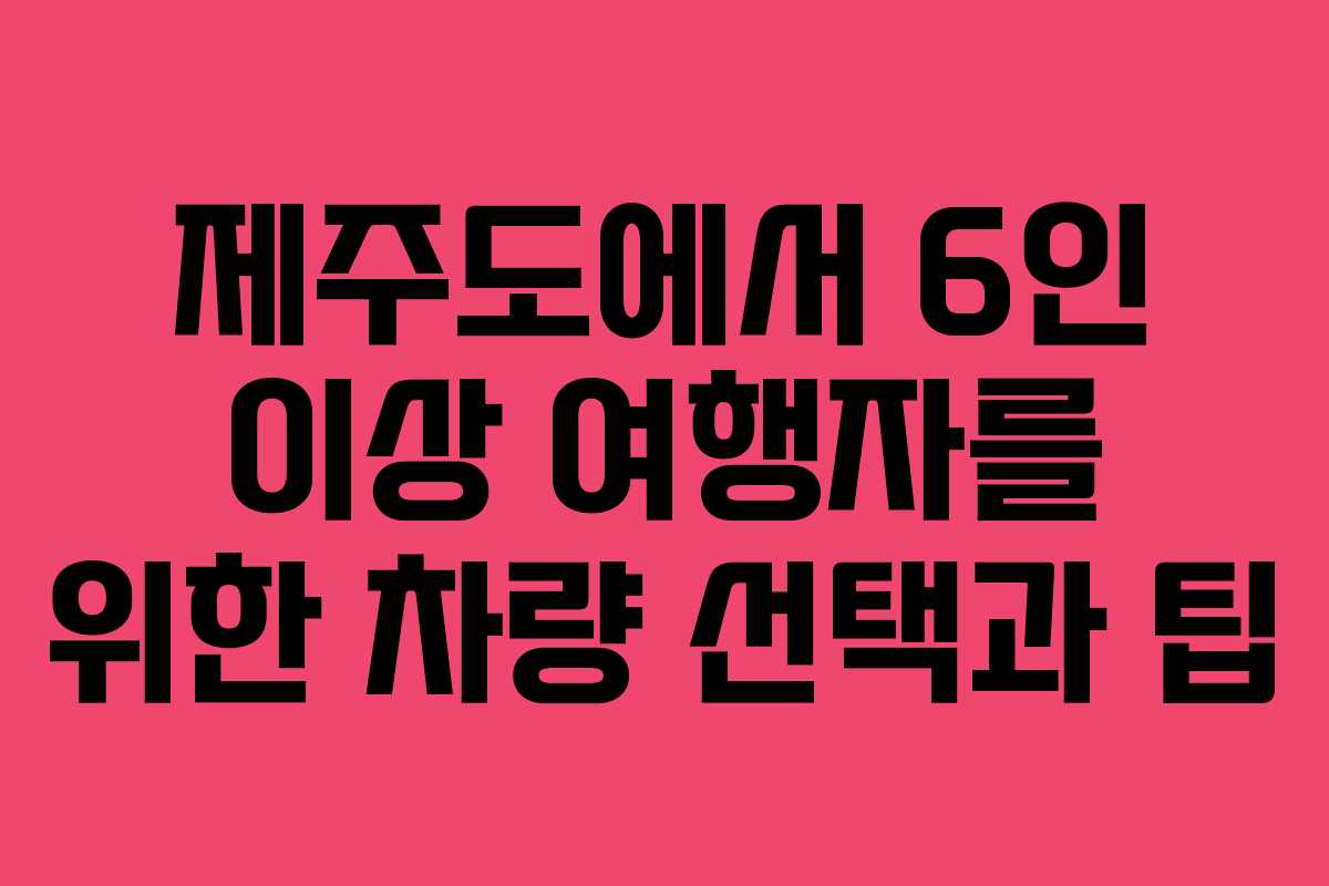 제주도에서 6인 이상 여행자를 위한 차량 선택과 팁