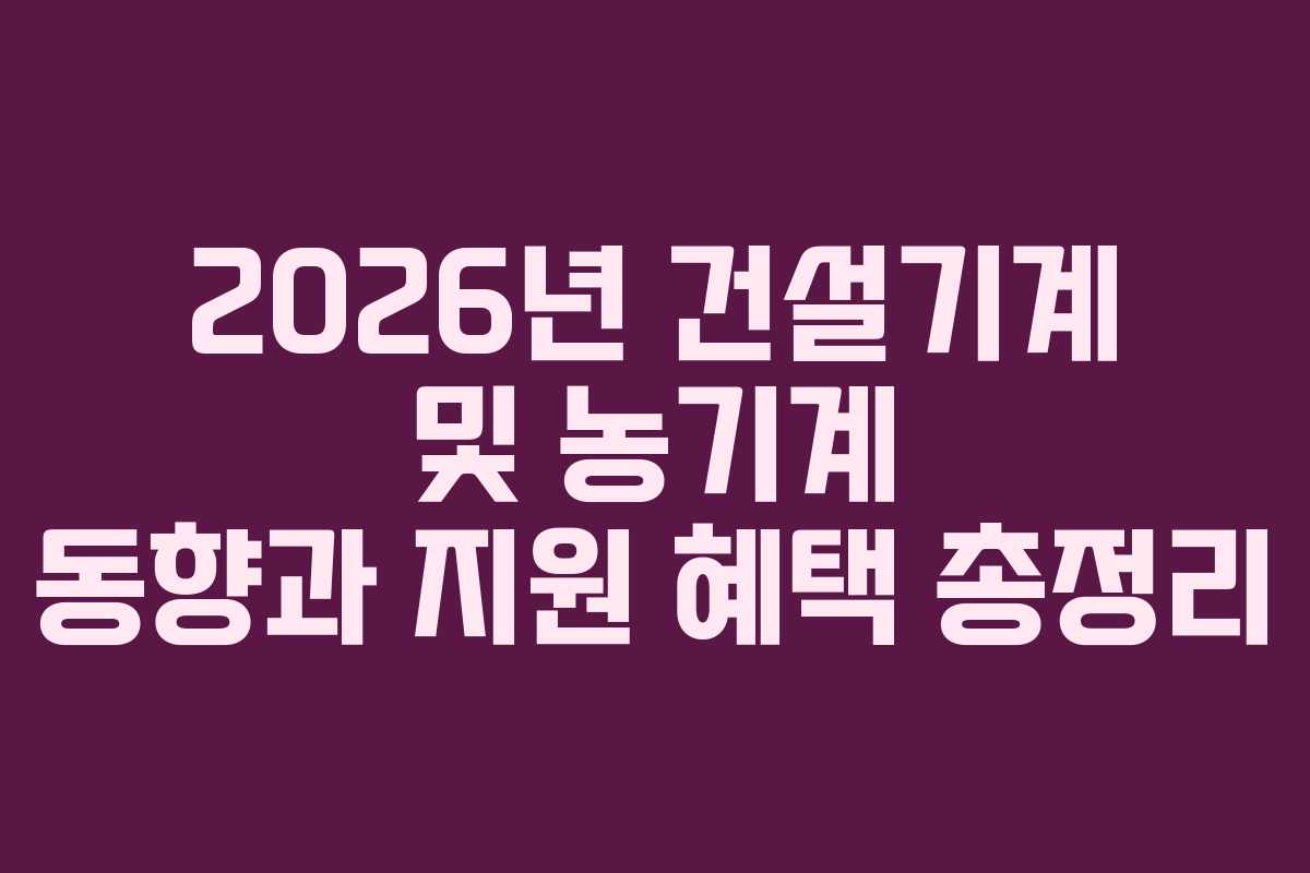 2026년 건설기계 및 농기계 동향과 지원 혜택 총정리