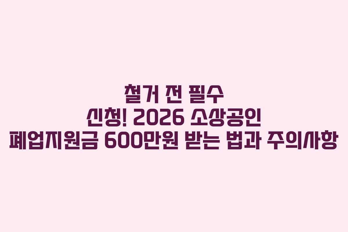 철거 전 필수 신청! 2026 소상공인 폐업지원금 600만원 받는 법과 주의사항