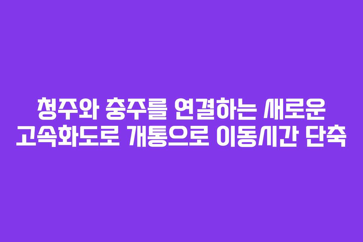 청주와 충주를 연결하는 새로운 고속화도로 개통으로 이동시간 단축