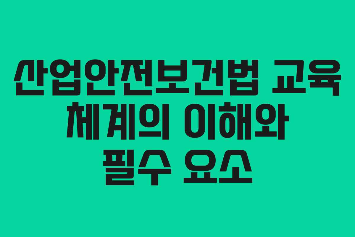 산업안전보건법 교육 체계의 이해와 필수 요소