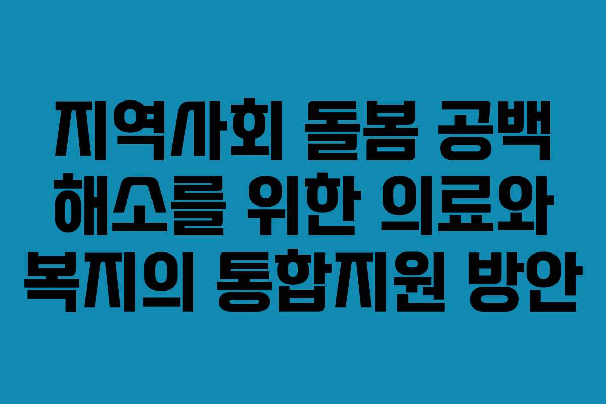 지역사회 돌봄 공백 해소를 위한 의료와 복지의 통합지원 방안