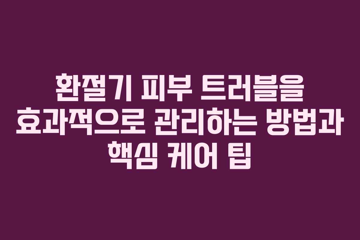 환절기 피부 트러블을 효과적으로 관리하는 방법과 핵심 케어 팁