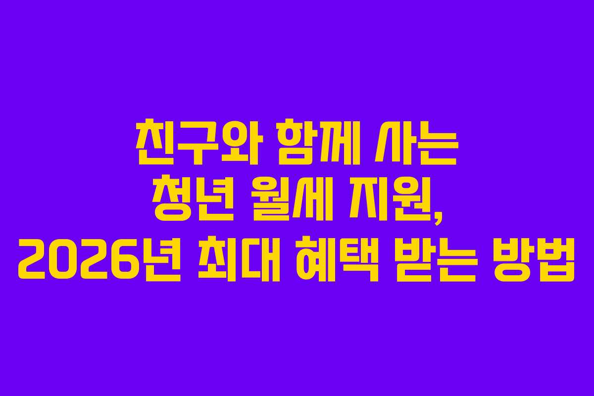 친구와 함께 사는 청년 월세 지원, 2026년 최대 혜택 받는 방법