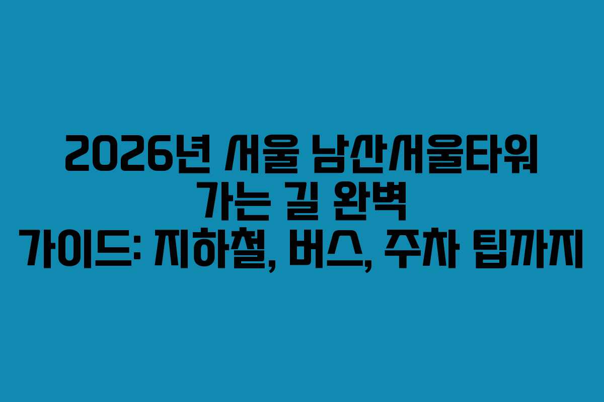 2026년 서울 남산서울타워 가는 길 완벽 가이드: 지하철, 버스, 주차 팁까지