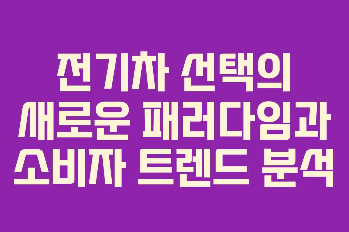 전기차 선택의 새로운 패러다임과 소비자 트렌드 분석
