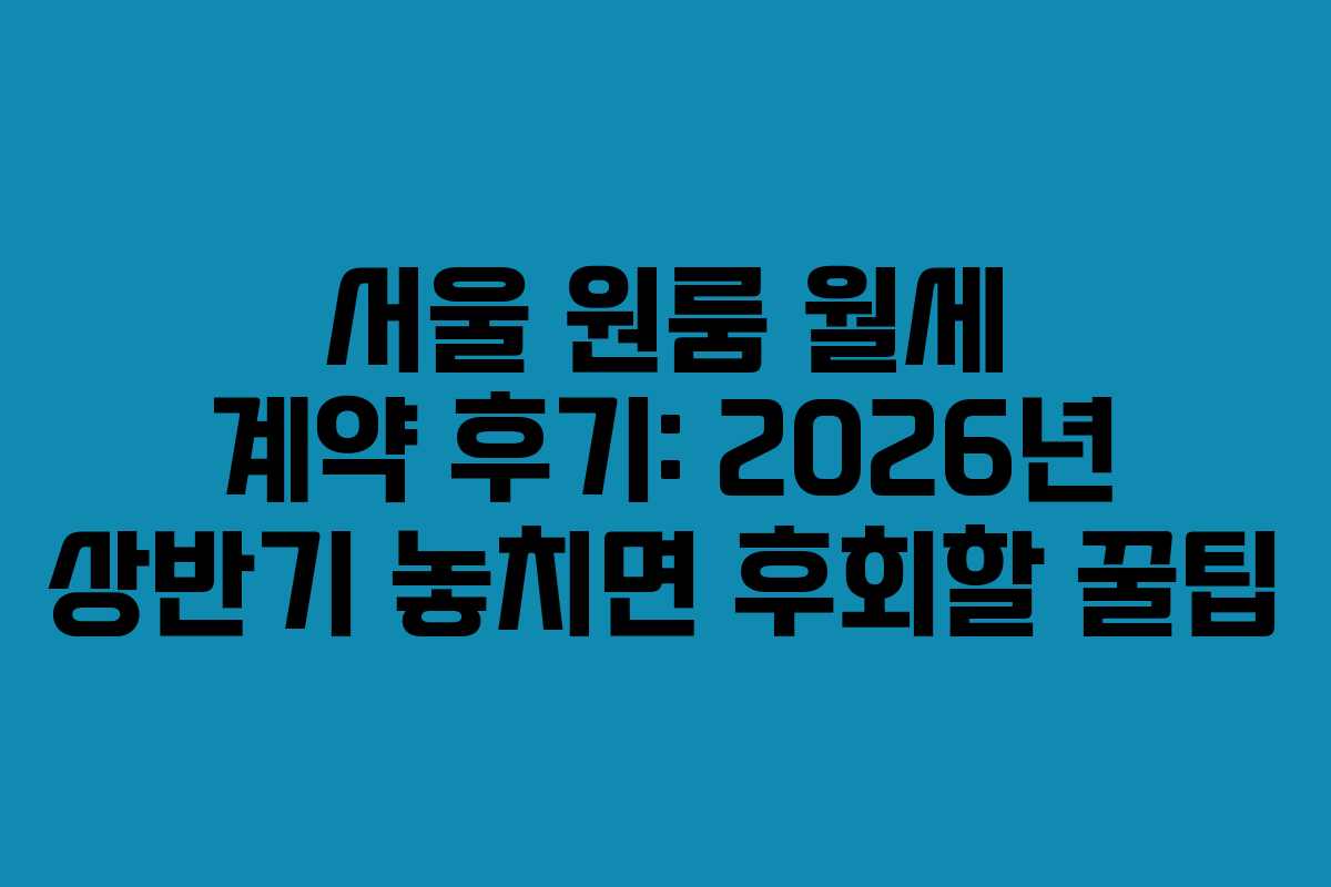 서울 원룸 월세 계약 후기: 2026년 상반기 놓치면 후회할 꿀팁