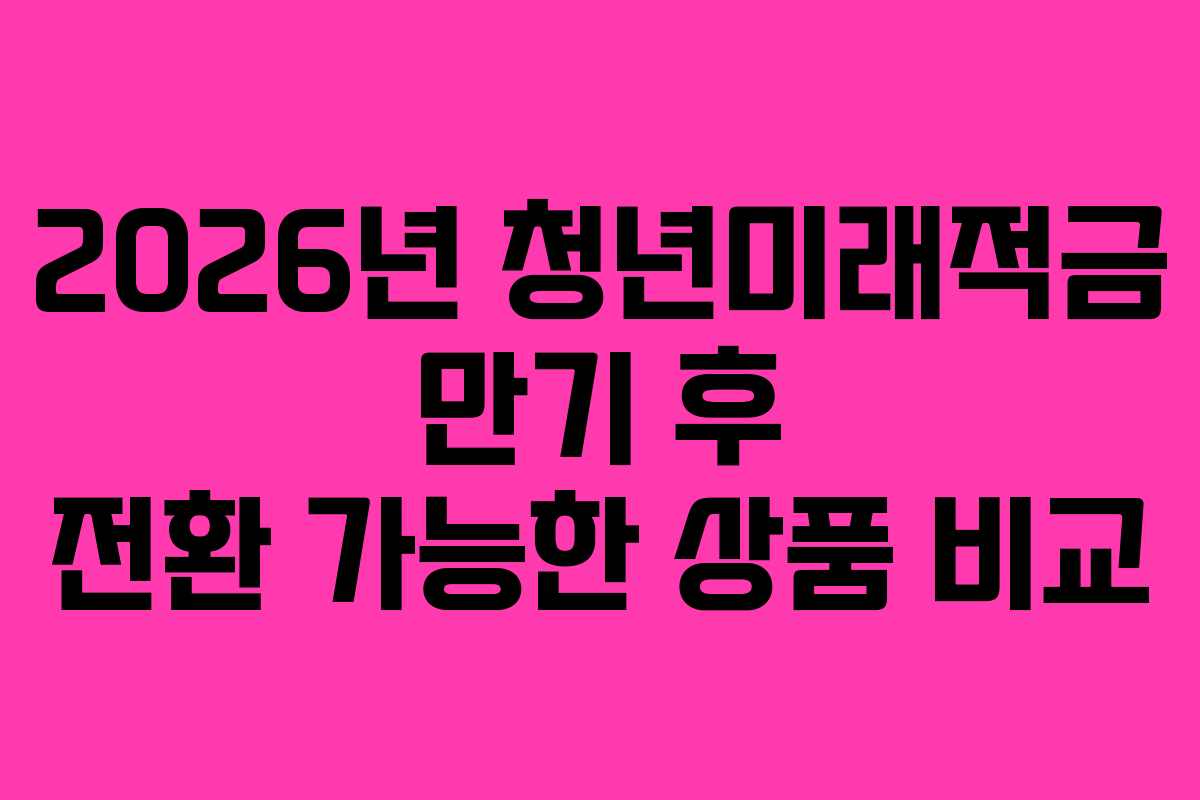 2026년 청년미래적금 만기 후 전환 가능한 상품 비교