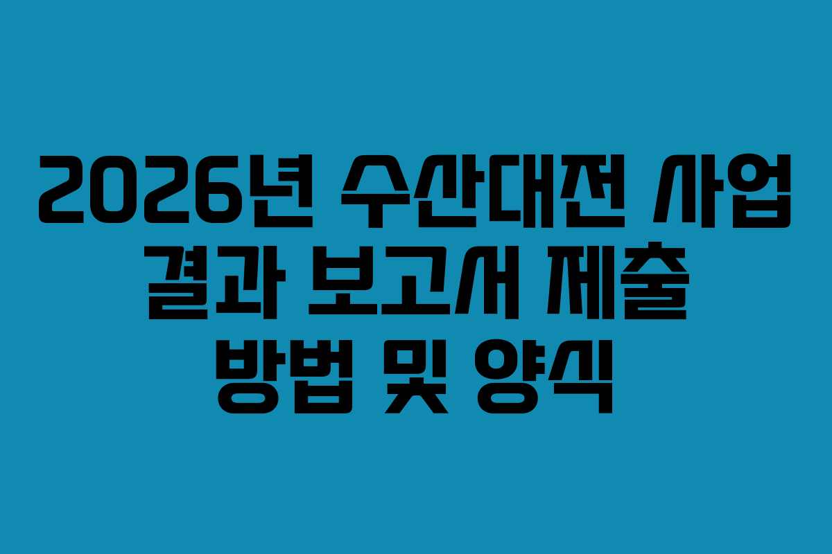 2026년 수산대전 사업 결과 보고서 제출 방법 및 양식