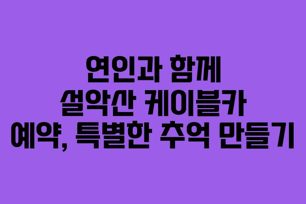 연인과 함께 설악산 케이블카 예약, 특별한 추억 만들기