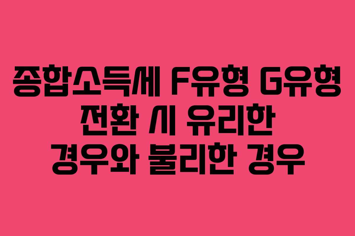 종합소득세 F유형 G유형 전환 시 유리한 경우와 불리한 경우
