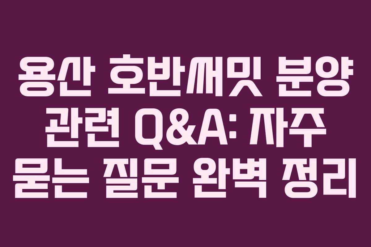 용산 호반써밋 분양 관련 Q&A: 자주 묻는 질문 완벽 정리
