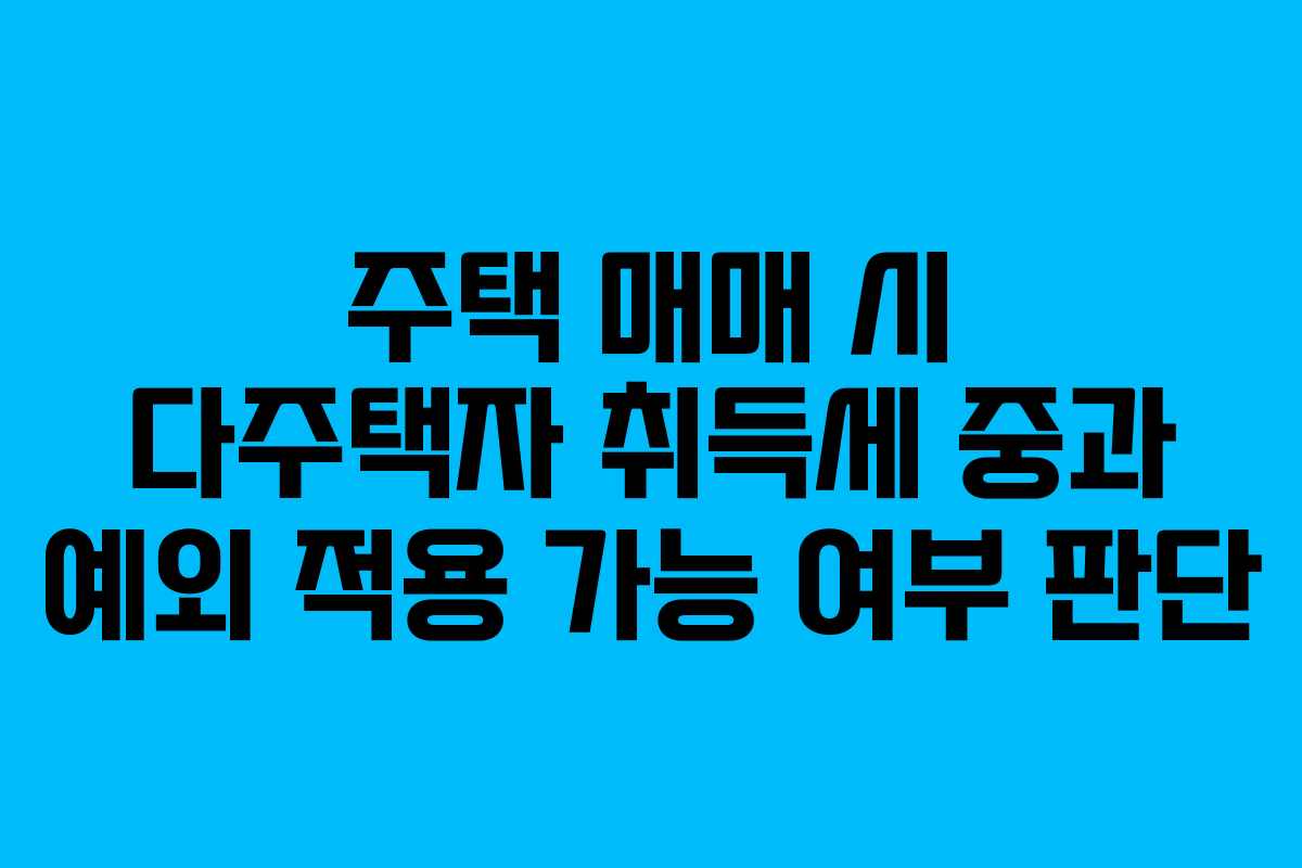 주택 매매 시 다주택자 취득세 중과 예외 적용 가능 여부 판단