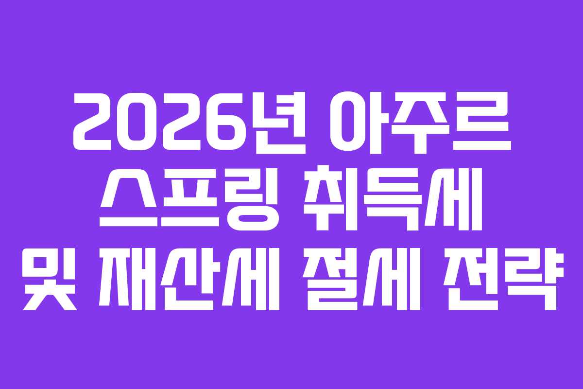 2026년 아주르 스프링 취득세 및 재산세 절세 전략