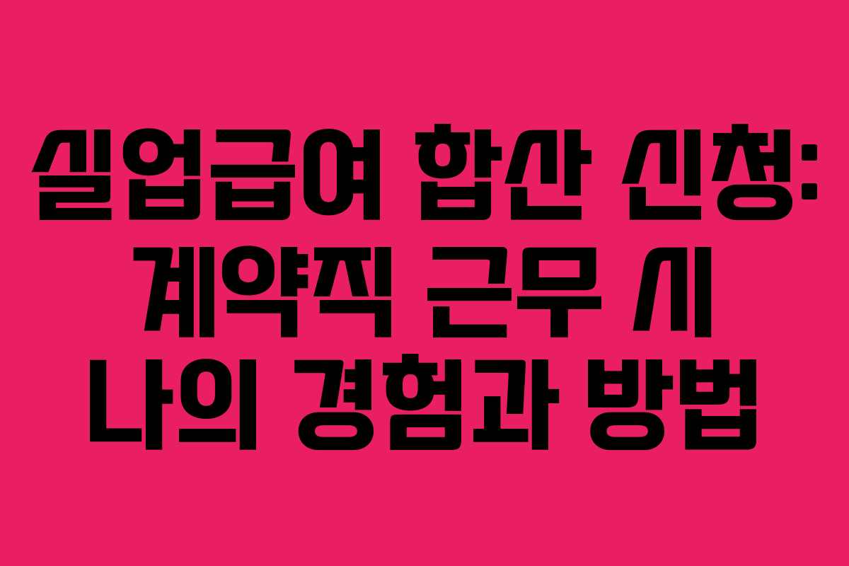 실업급여 합산 신청: 계약직 근무 시 나의 경험과 방법