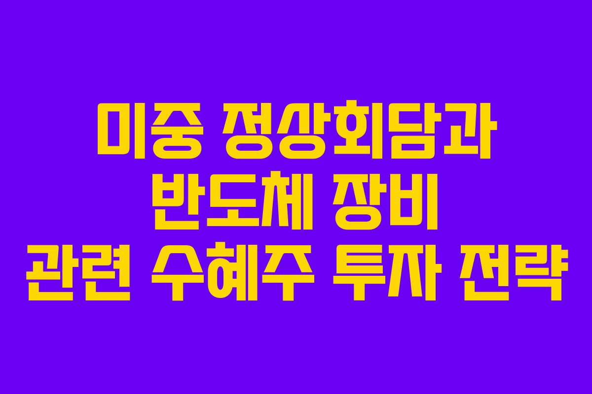 미중 정상회담과 반도체 장비 관련 수혜주 투자 전략