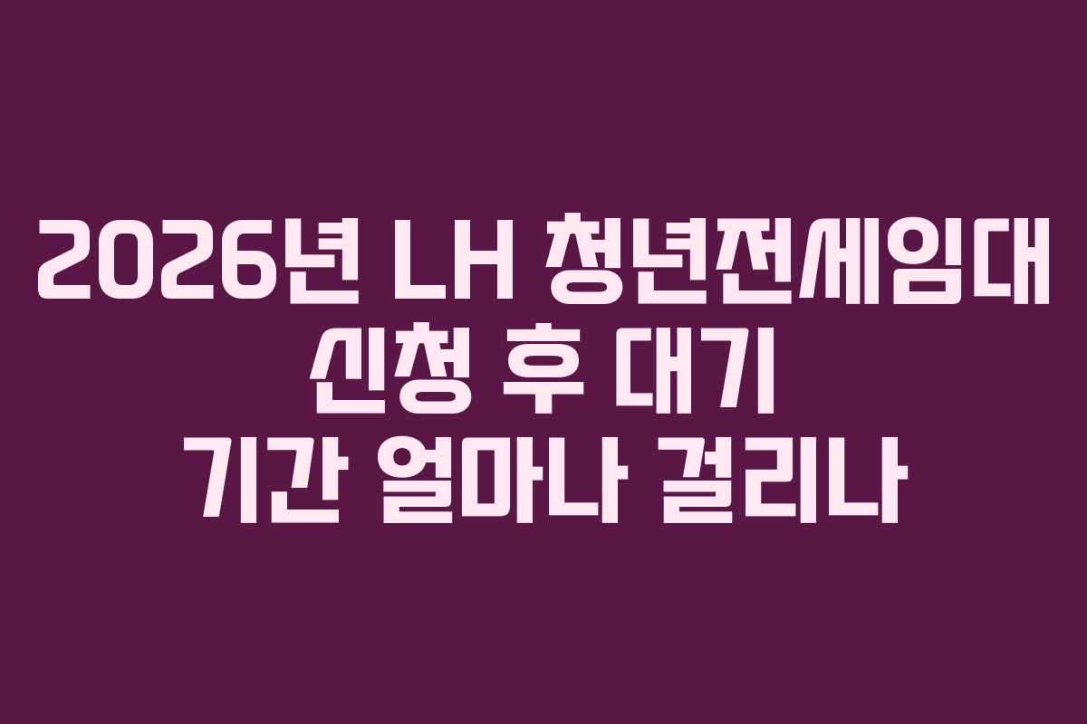 2026년 LH 청년전세임대 신청 후 대기 기간 얼마나 걸리나 2026년 LH 청년전세임대 신청 후 대기 기간 얼마나 걸리나