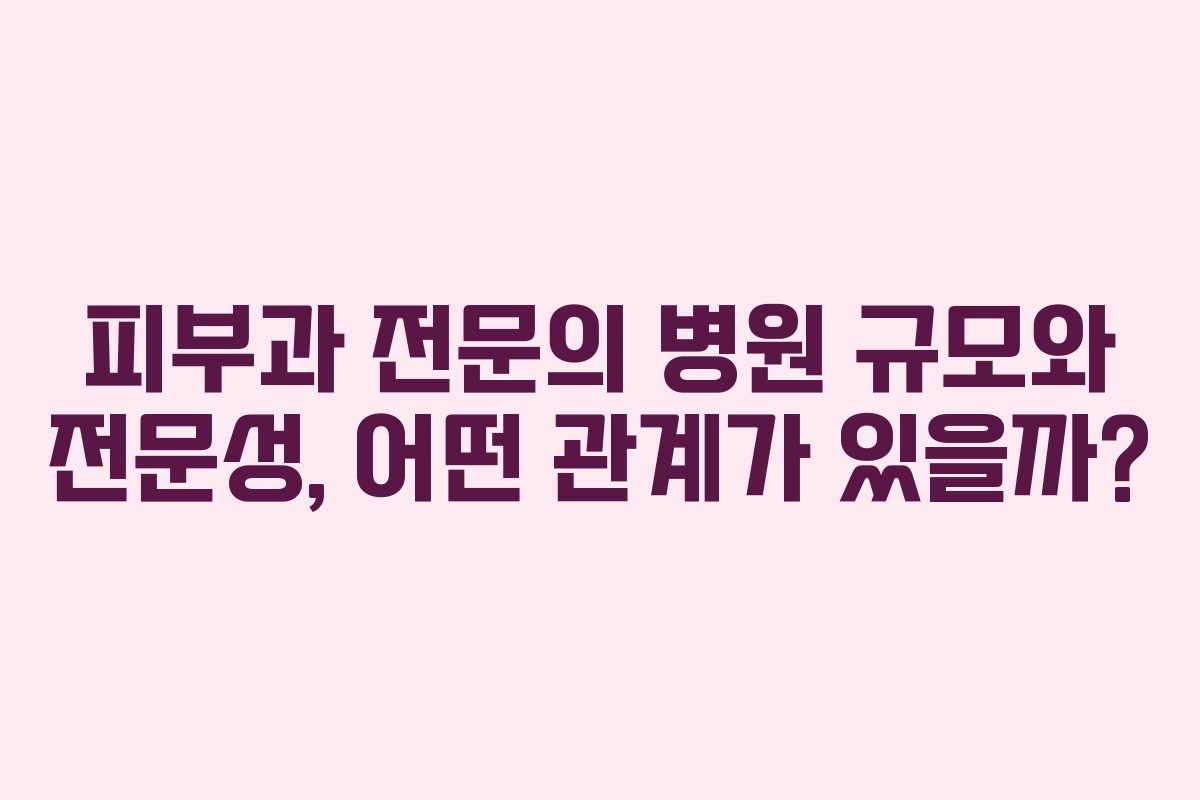 피부과 전문의 병원 규모와 전문성, 어떤 관계가 있을까?
