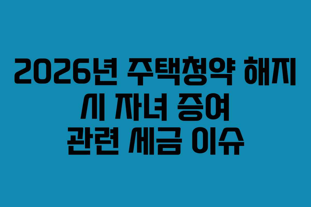 2026년 주택청약 해지 시 자녀 증여 관련 세금 이슈