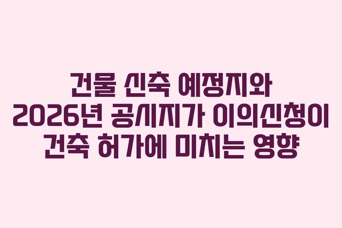 건물 신축 예정지와 2026년 공시지가 이의신청이 건축 허가에 미치는 영향 건물 신축 예정지와 2026년 공시지가 이의신청이 건축 허가에 미치는 영향