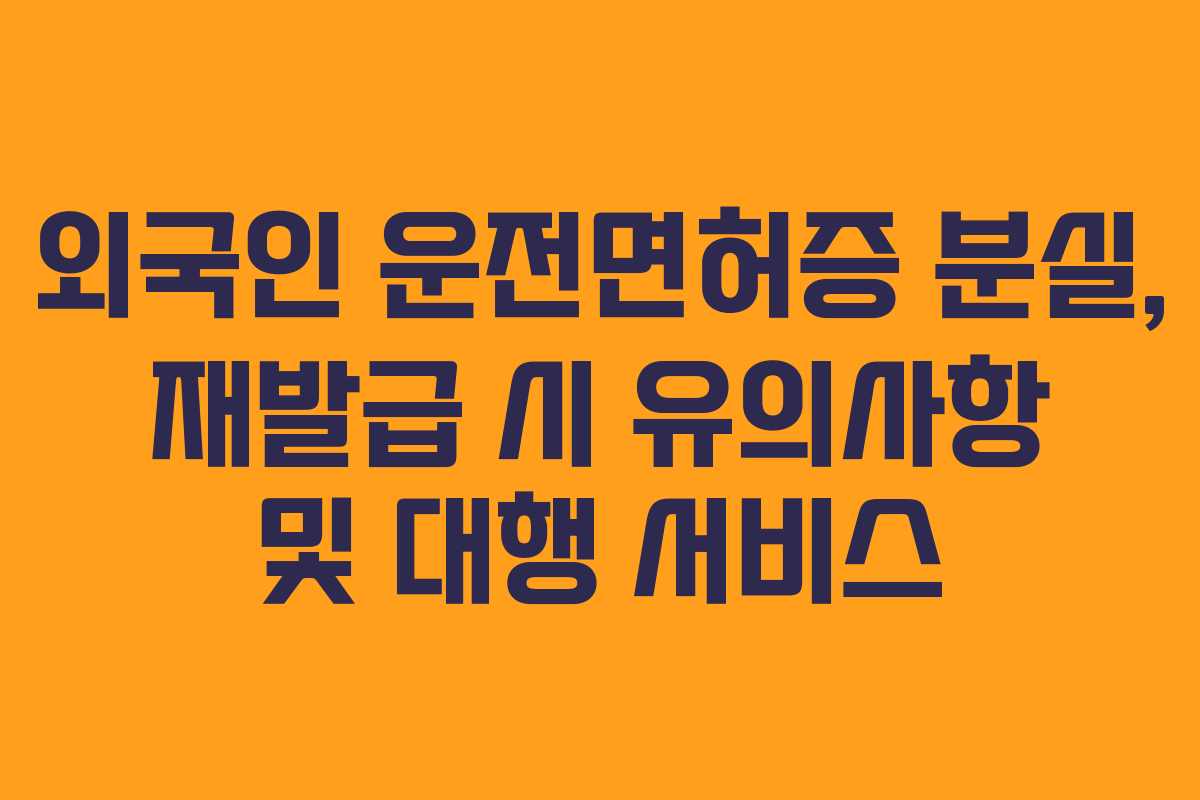 외국인 운전면허증 분실, 재발급 시 유의사항 및 대행 서비스
